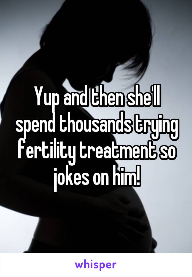 Yup and then she'll spend thousands trying fertility treatment so jokes on him!