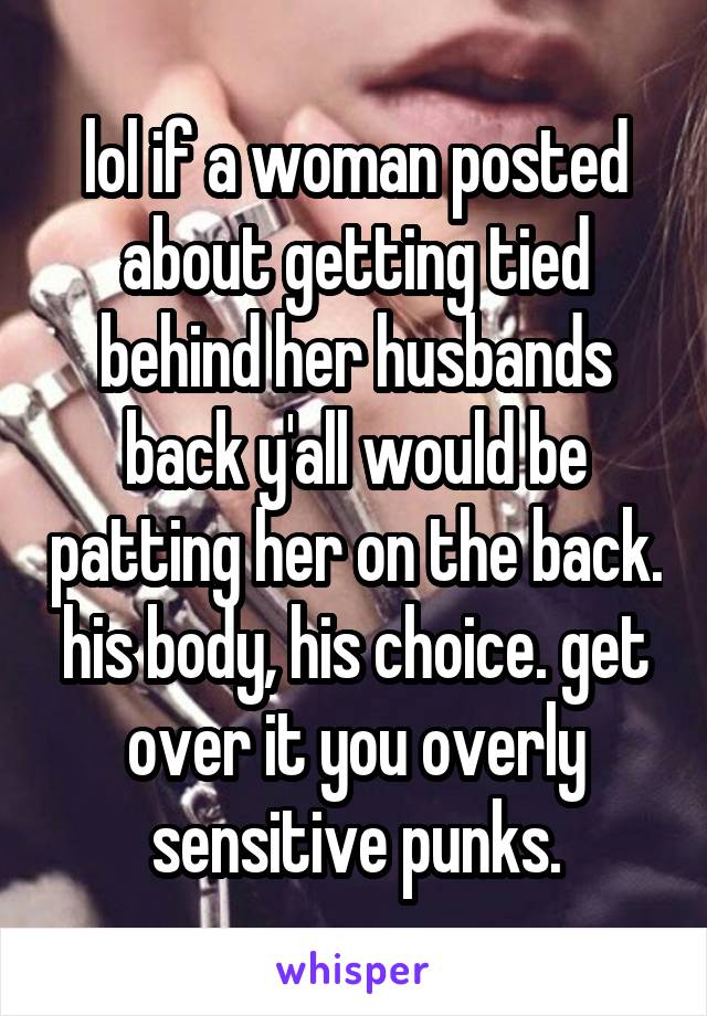 lol if a woman posted about getting tied behind her husbands back y'all would be patting her on the back. his body, his choice. get over it you overly sensitive punks.