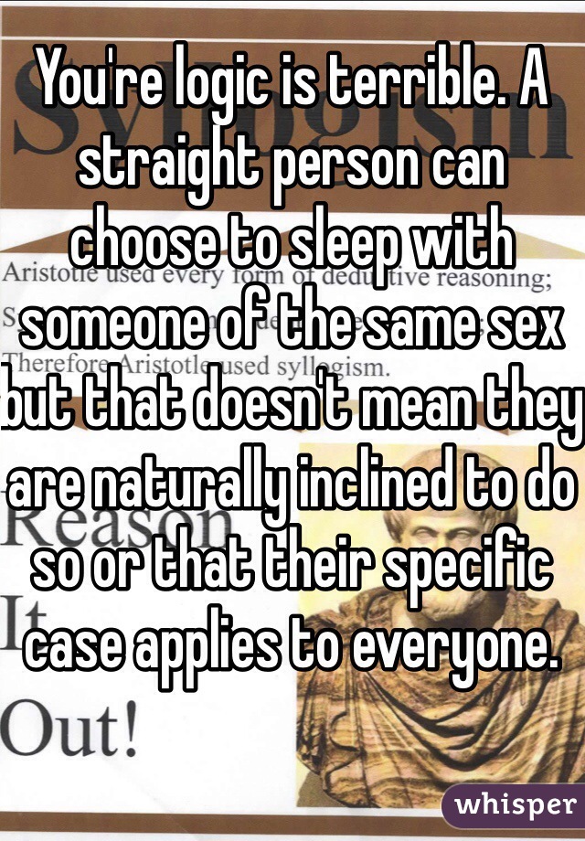 You're logic is terrible. A straight person can choose to sleep with someone of the same sex but that doesn't mean they are naturally inclined to do so or that their specific case applies to everyone.