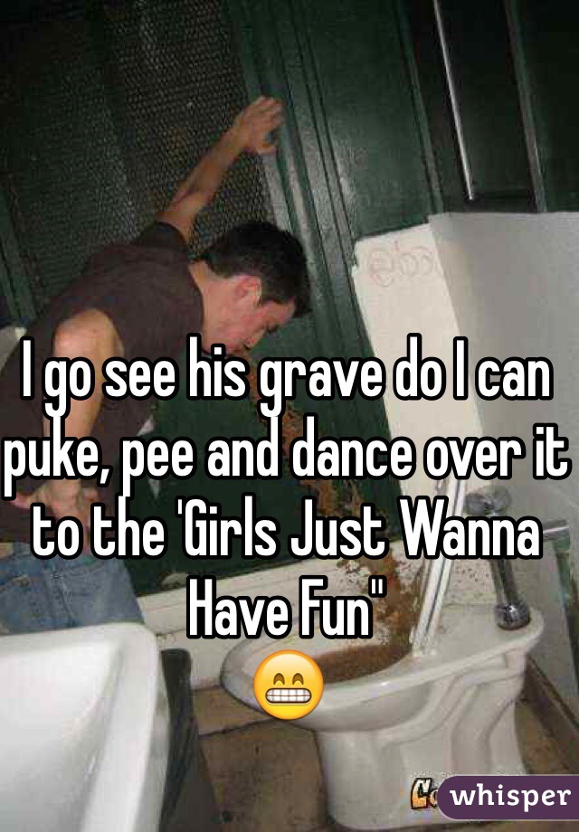 I go see his grave do I can puke, pee and dance over it to the 'Girls Just Wanna Have Fun" 
😁