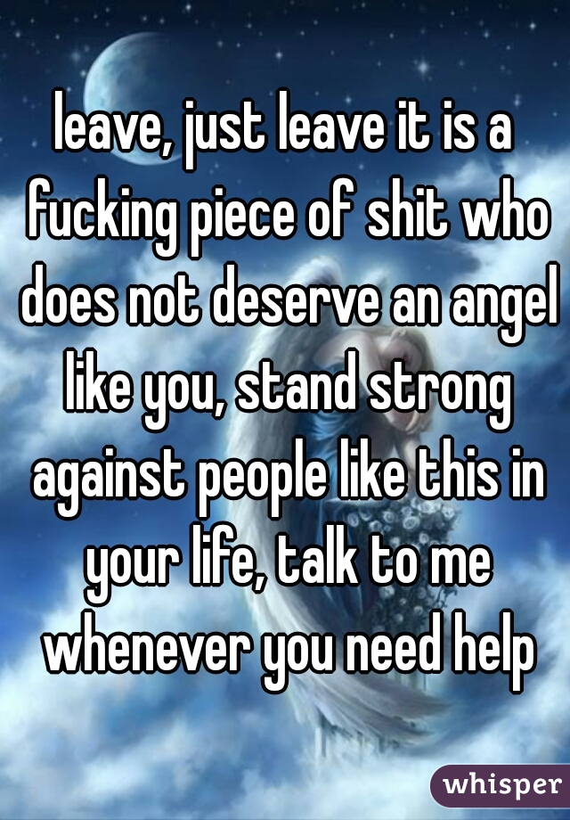 leave, just leave it is a fucking piece of shit who does not deserve an angel like you, stand strong against people like this in your life, talk to me whenever you need help