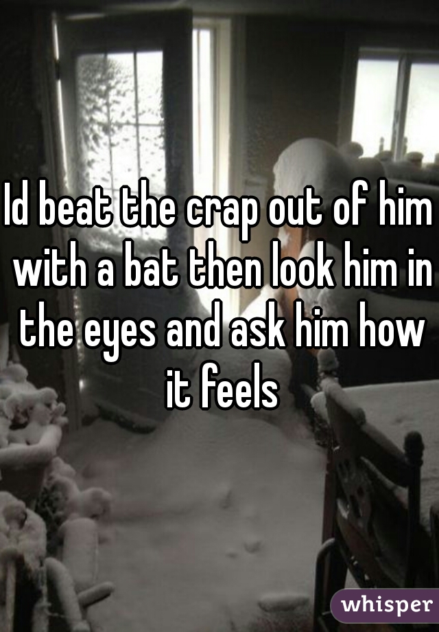 Id beat the crap out of him with a bat then look him in the eyes and ask him how it feels