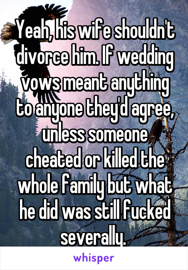 Yeah, his wife shouldn't divorce him. If wedding vows meant anything to anyone they'd agree, unless someone cheated or killed the whole family but what he did was still fucked severally. 