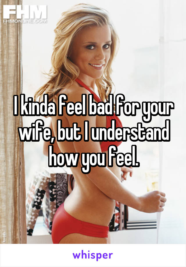 I kinda feel bad for your wife, but I understand how you feel.