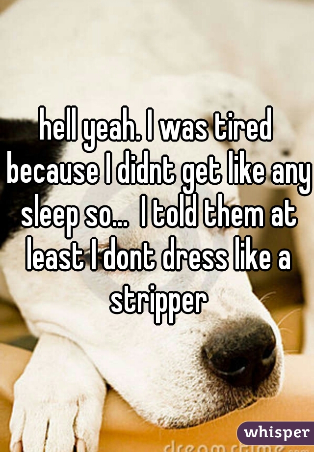 hell yeah. I was tired because I didnt get like any sleep so...  I told them at least I dont dress like a stripper