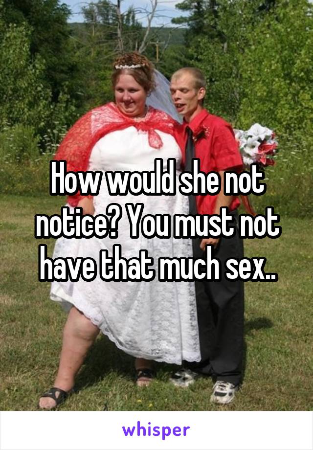 How would she not notice? You must not have that much sex..