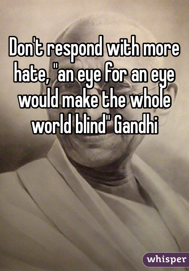 Don't respond with more hate, "an eye for an eye would make the whole world blind" Gandhi 