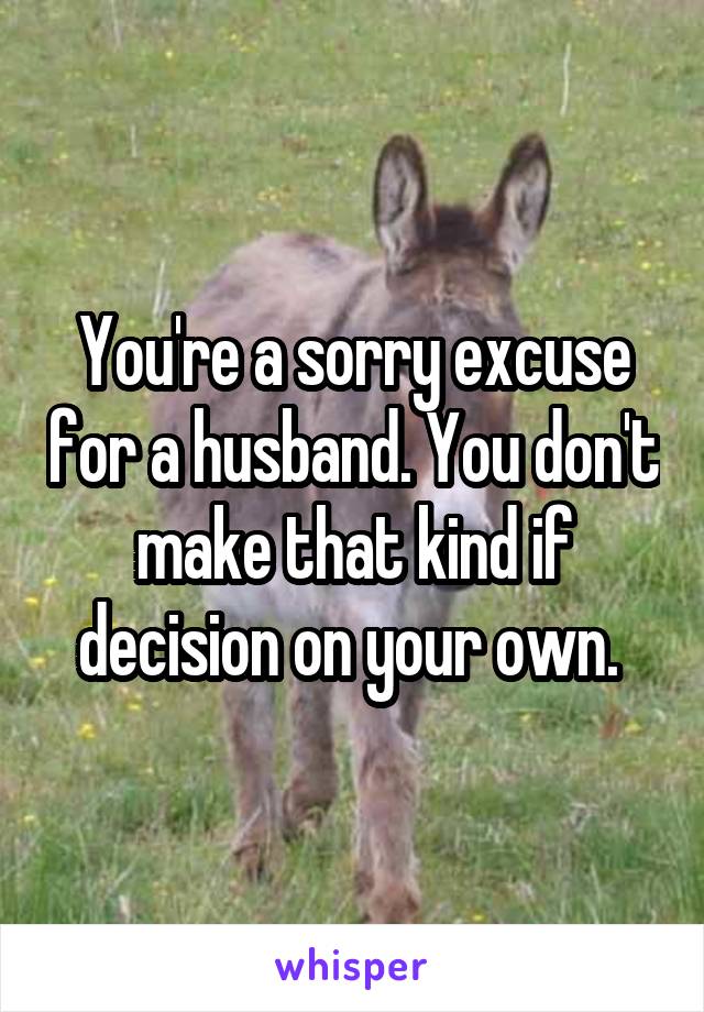 You're a sorry excuse for a husband. You don't make that kind if decision on your own. 