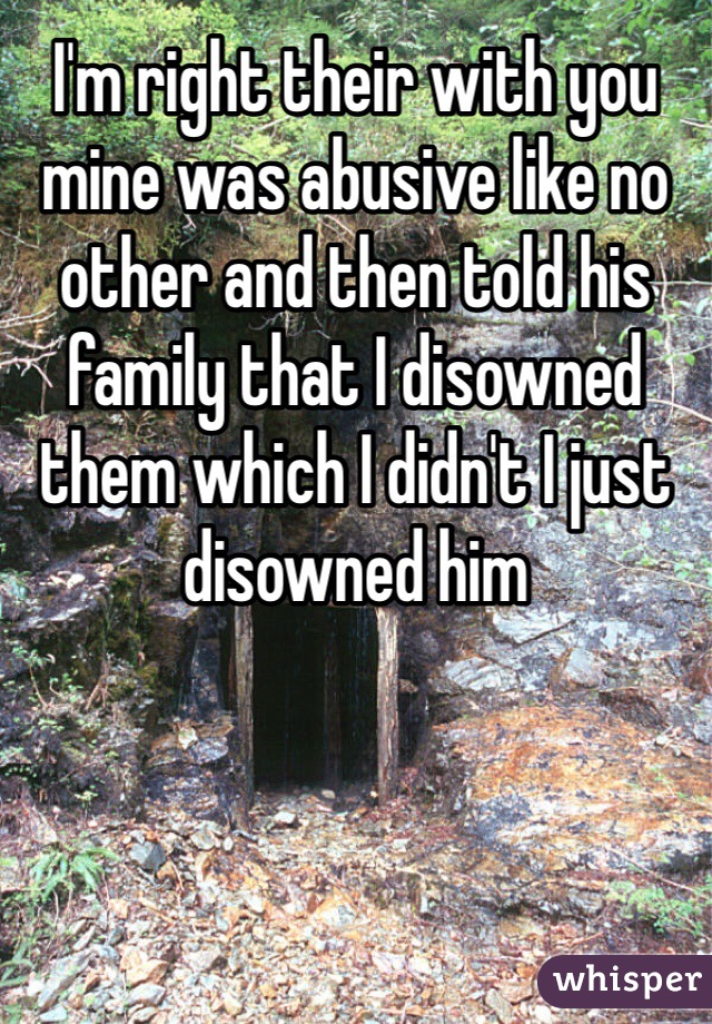 I'm right their with you mine was abusive like no other and then told his family that I disowned them which I didn't I just disowned him 