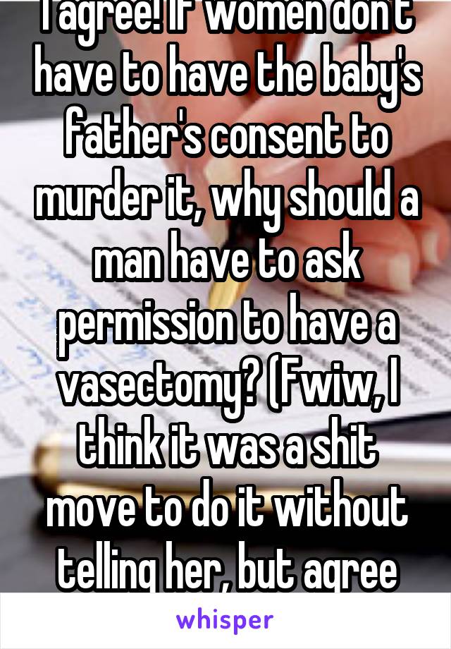 I agree! If women don't have to have the baby's father's consent to murder it, why should a man have to ask permission to have a vasectomy? (Fwiw, I think it was a shit move to do it without telling her, but agree with your post)