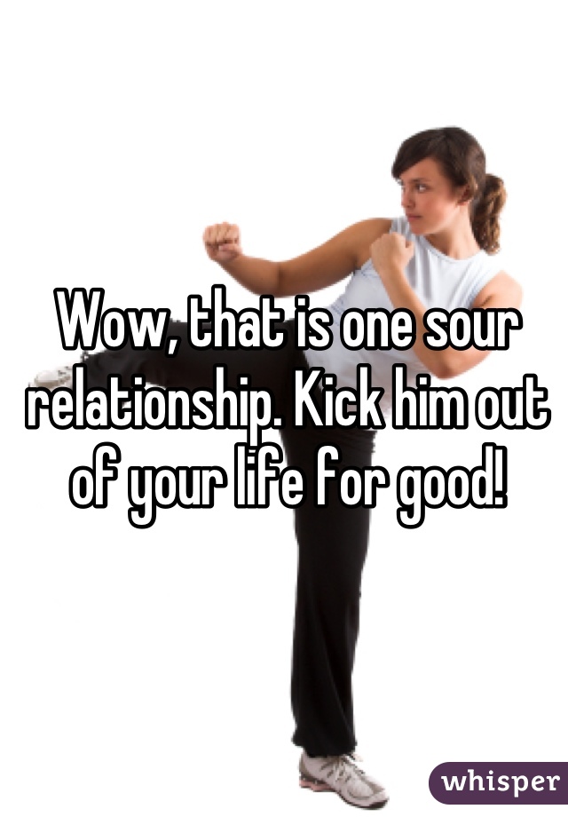 Wow, that is one sour relationship. Kick him out of your life for good!