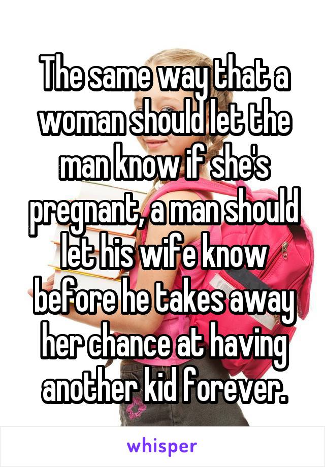 The same way that a woman should let the man know if she's pregnant, a man should let his wife know before he takes away her chance at having another kid forever.