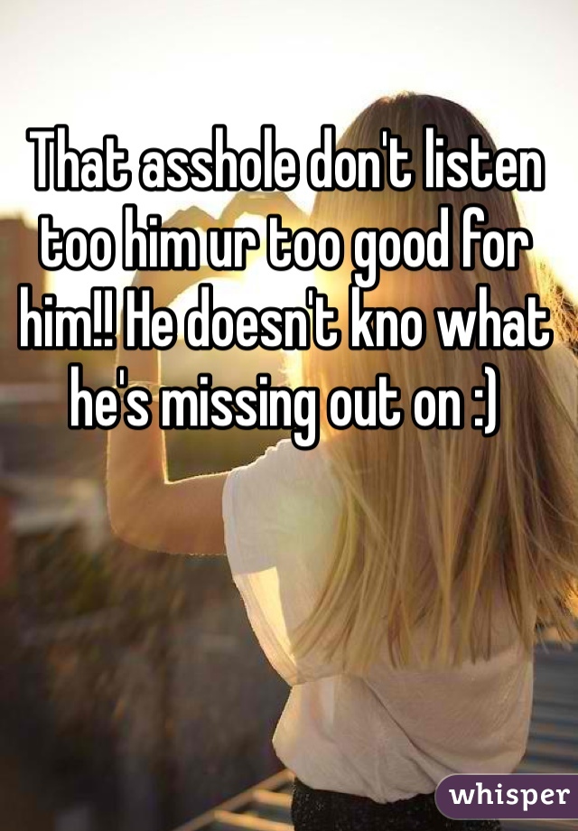 That asshole don't listen too him ur too good for him!! He doesn't kno what he's missing out on :)