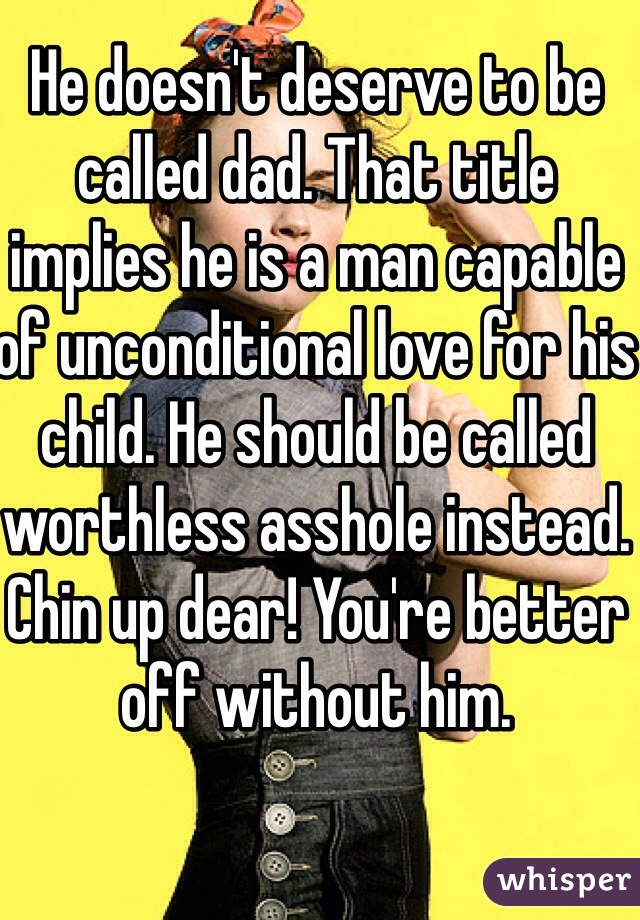 He doesn't deserve to be called dad. That title implies he is a man capable of unconditional love for his child. He should be called worthless asshole instead. Chin up dear! You're better off without him. 