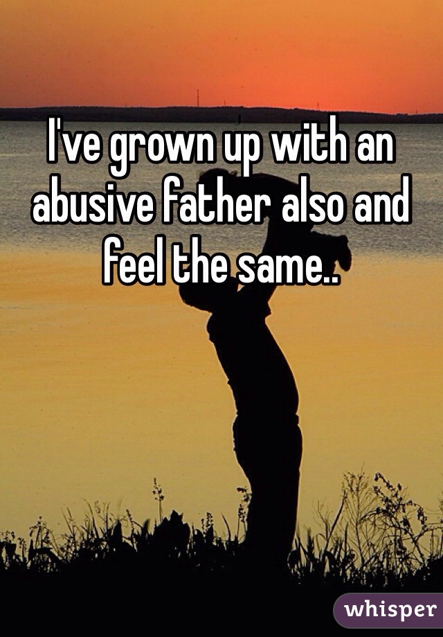 I've grown up with an abusive father also and feel the same..