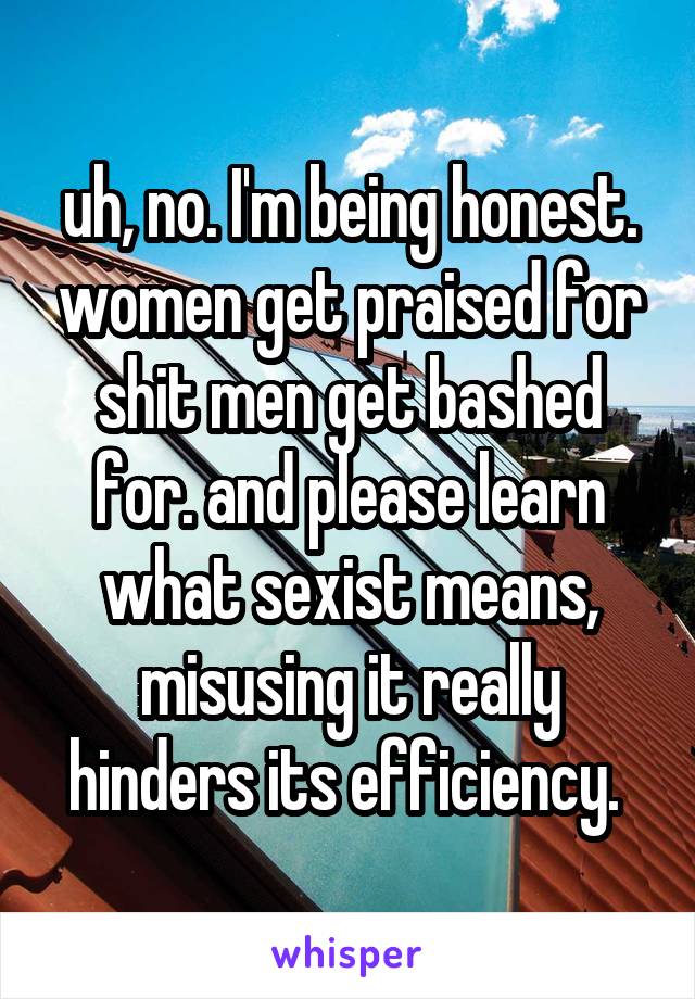 uh, no. I'm being honest. women get praised for shit men get bashed for. and please learn what sexist means, misusing it really hinders its efficiency. 