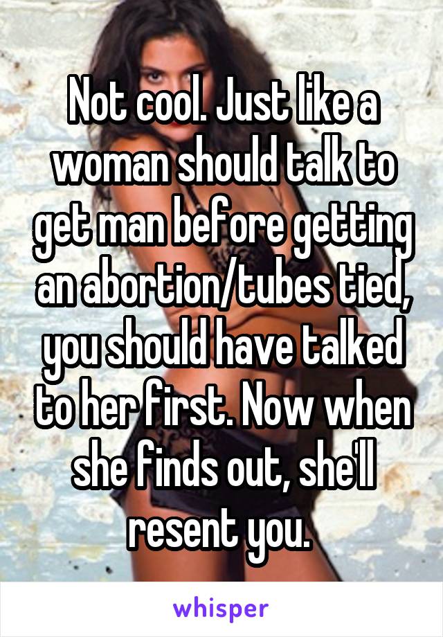 Not cool. Just like a woman should talk to get man before getting an abortion/tubes tied, you should have talked to her first. Now when she finds out, she'll resent you. 