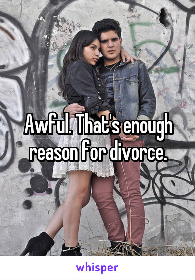 Awful. That's enough reason for divorce.