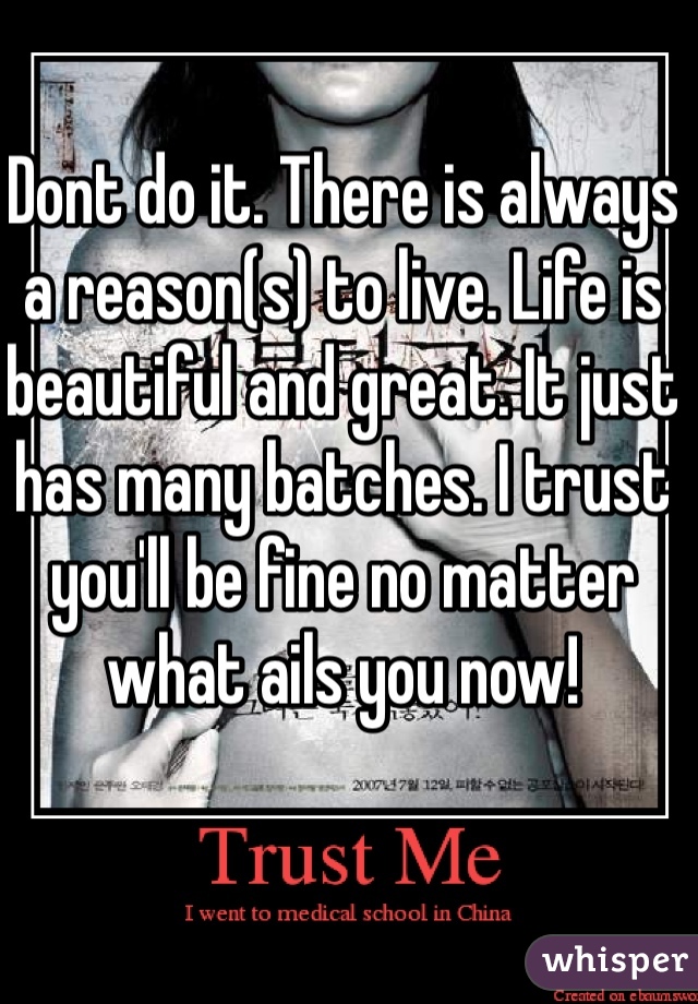 Dont do it. There is always a reason(s) to live. Life is beautiful and great. It just has many batches. I trust you'll be fine no matter what ails you now! 