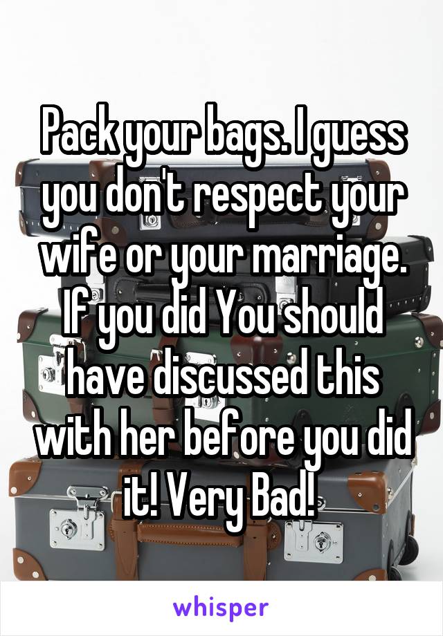 Pack your bags. I guess you don't respect your wife or your marriage. If you did You should have discussed this with her before you did it! Very Bad! 