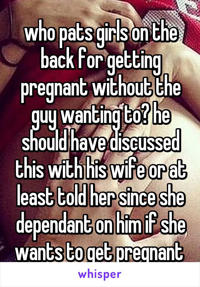 who pats girls on the back for getting pregnant without the guy wanting to? he should have discussed this with his wife or at least told her since she dependant on him if she wants to get pregnant 