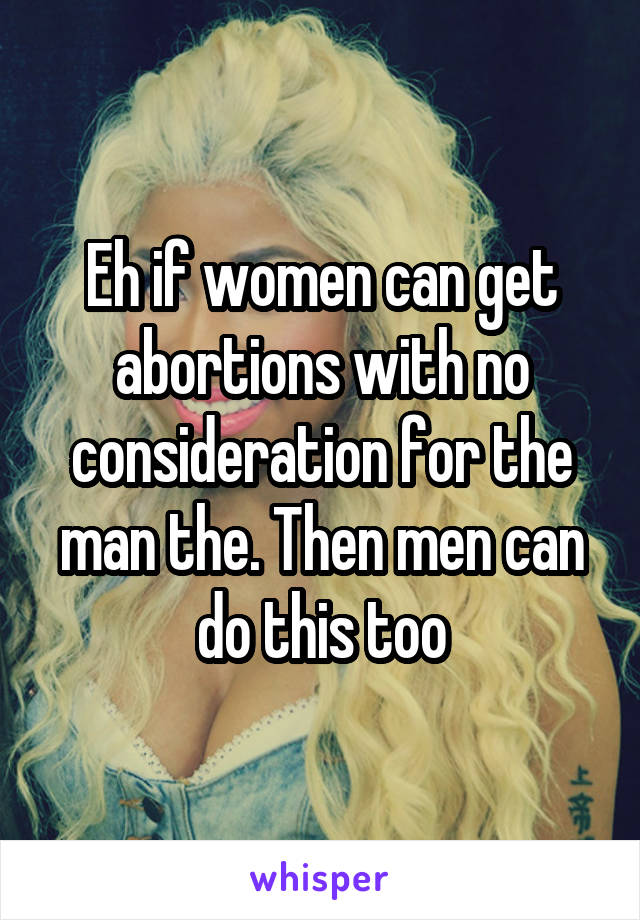 Eh if women can get abortions with no consideration for the man the. Then men can do this too