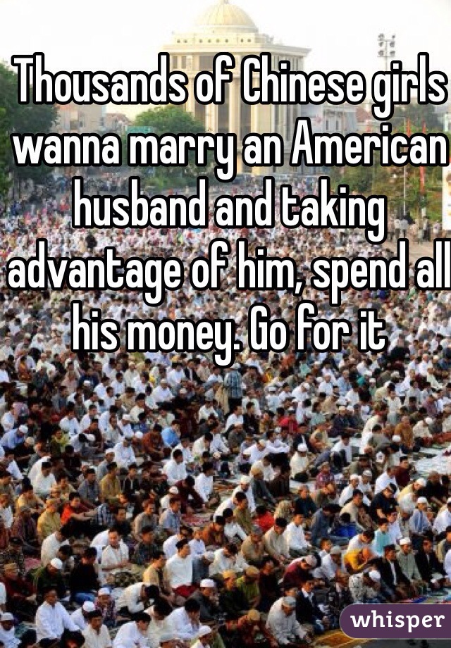 Thousands of Chinese girls wanna marry an American husband and taking advantage of him, spend all his money. Go for it