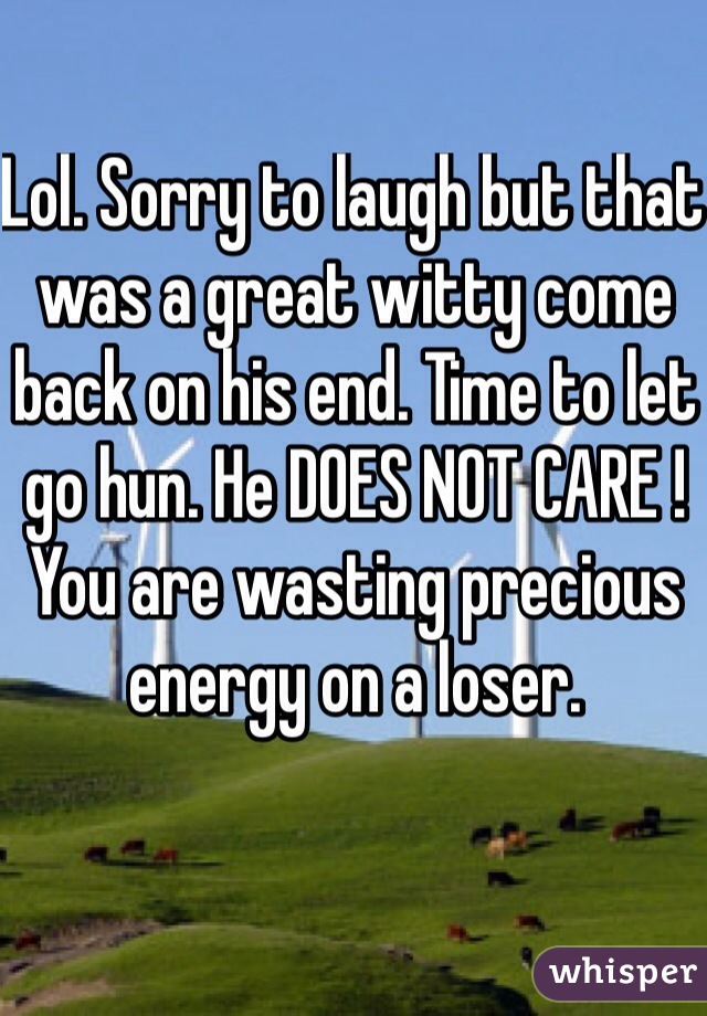Lol. Sorry to laugh but that was a great witty come back on his end. Time to let go hun. He DOES NOT CARE ! You are wasting precious energy on a loser.