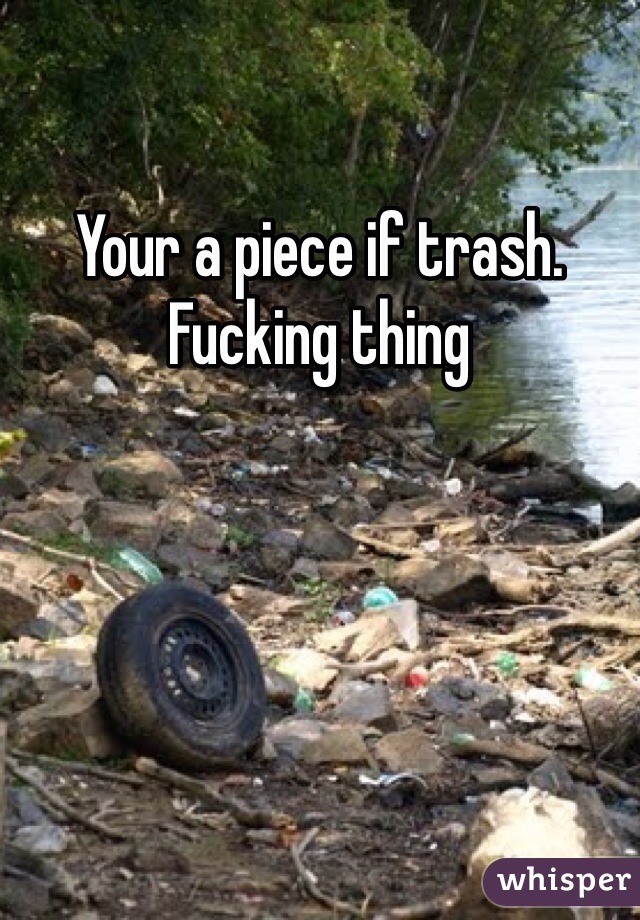 Your a piece if trash. Fucking thing 
