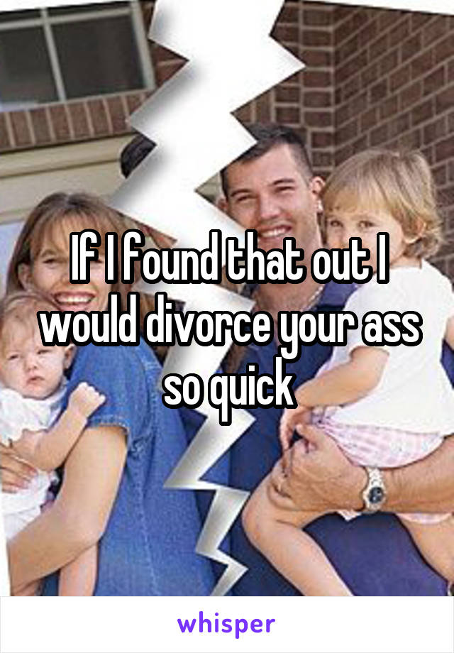 If I found that out I would divorce your ass so quick