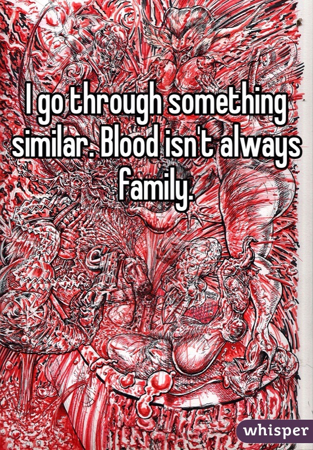 I go through something similar. Blood isn't always family.