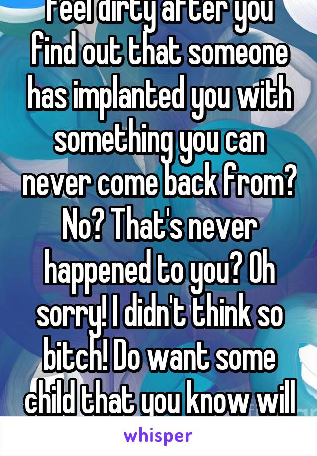 Omg. That has nothing to do with a fucking Vacectopmy!!! Do you get things shoved in your holes without any consideration to how you feel asshole? Do you feel dirty after you find out that someone has implanted you with something you can never come back from? No? That's never happened to you? Oh sorry! I didn't think so bitch! Do want some child that you know will never be loved roaming about? Here it's on you. You can have it since it's not up to the father. The father can carry it oh actually the father can conceive it and feel all that!