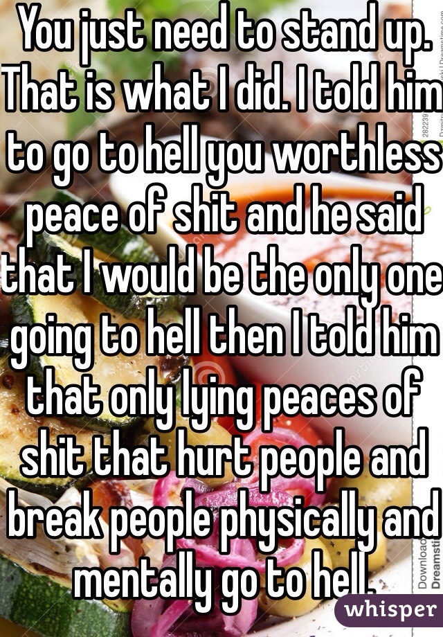 You just need to stand up. That is what I did. I told him to go to hell you worthless peace of shit and he said that I would be the only one going to hell then I told him that only lying peaces of shit that hurt people and break people physically and mentally go to hell. 
