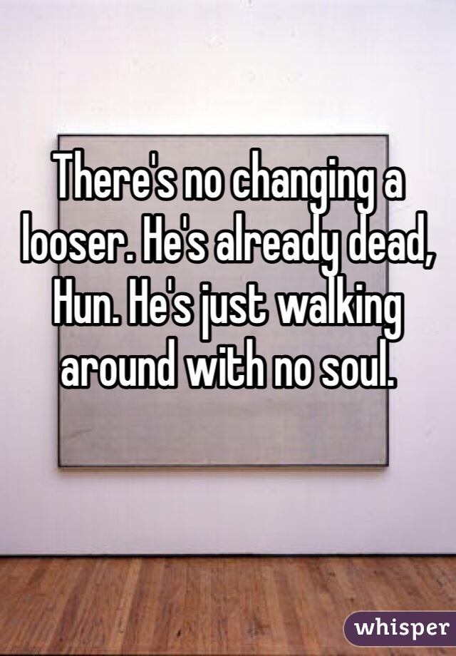 There's no changing a looser. He's already dead, Hun. He's just walking around with no soul. 