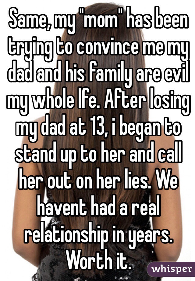 Same, my "mom" has been trying to convince me my dad and his family are evil my whole lfe. After losing my dad at 13, i began to stand up to her and call her out on her lies. We havent had a real relationship in years. Worth it.  