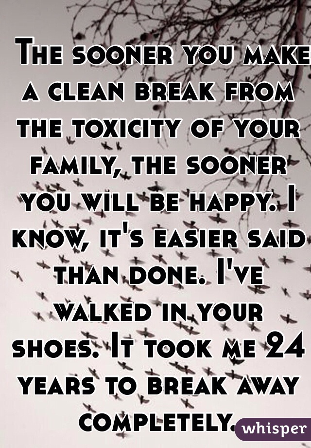  The sooner you make a clean break from the toxicity of your family, the sooner you will be happy. I know, it's easier said than done. I've walked in your shoes. It took me 24 years to break away completely. 