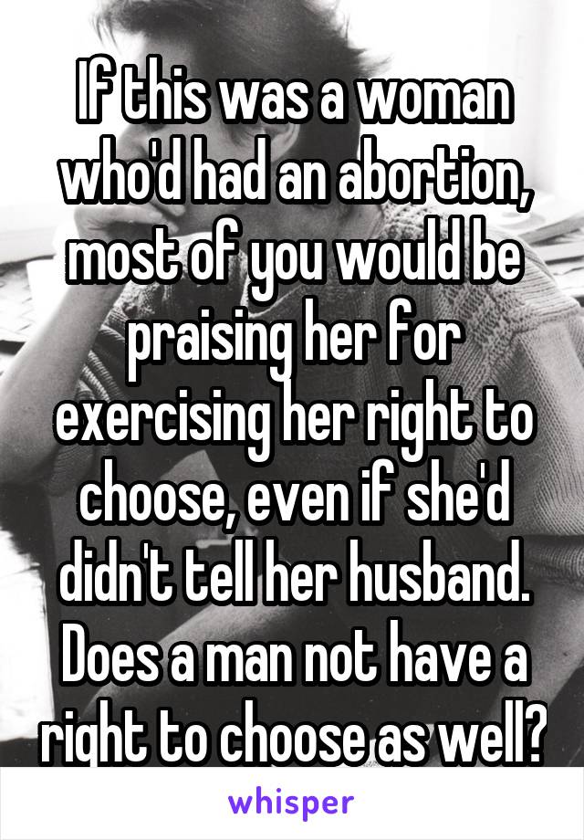 If this was a woman who'd had an abortion, most of you would be praising her for exercising her right to choose, even if she'd didn't tell her husband. Does a man not have a right to choose as well?