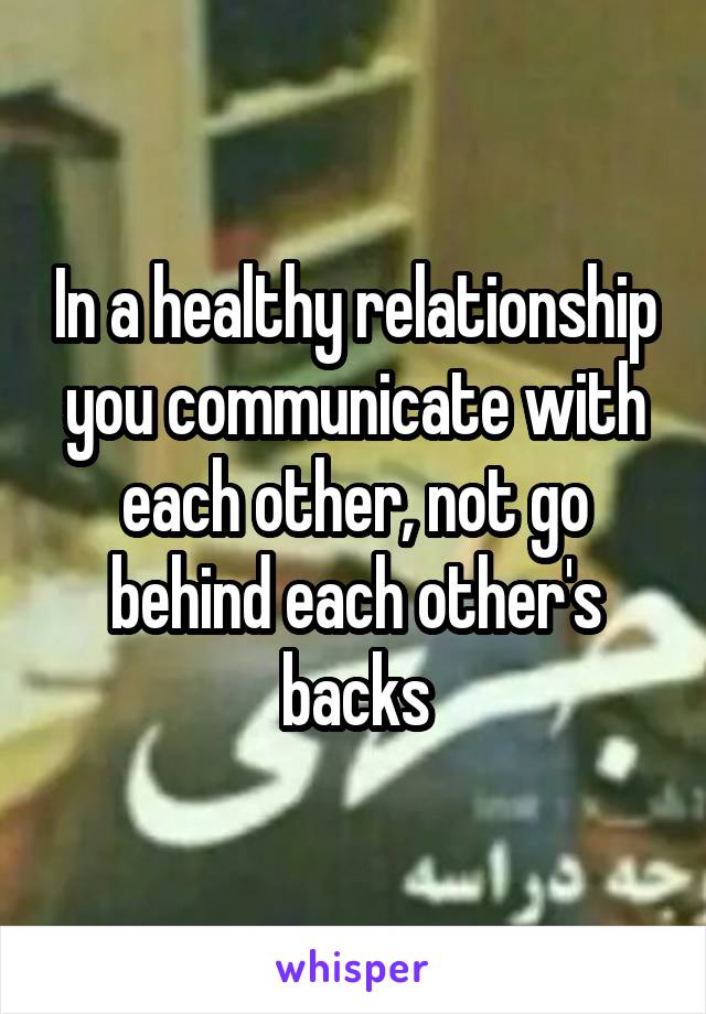 In a healthy relationship you communicate with each other, not go behind each other's backs