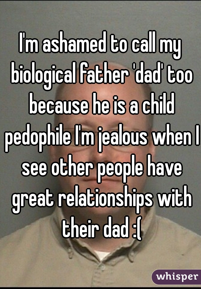 I'm ashamed to call my biological father 'dad' too because he is a child pedophile I'm jealous when I see other people have great relationships with their dad :(