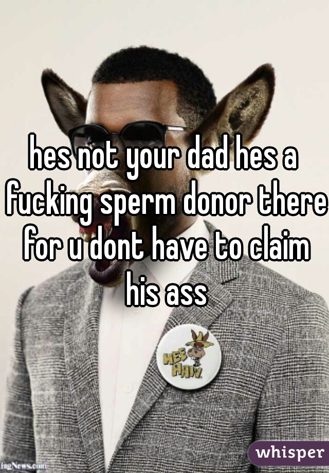 hes not your dad hes a fucking sperm donor there for u dont have to claim his ass