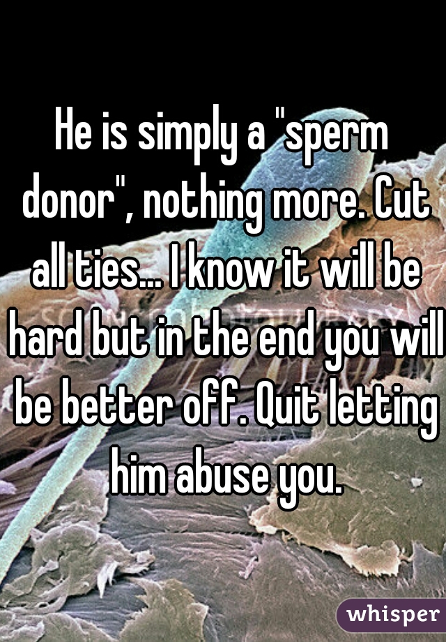 He is simply a "sperm donor", nothing more. Cut all ties... I know it will be hard but in the end you will be better off. Quit letting him abuse you.