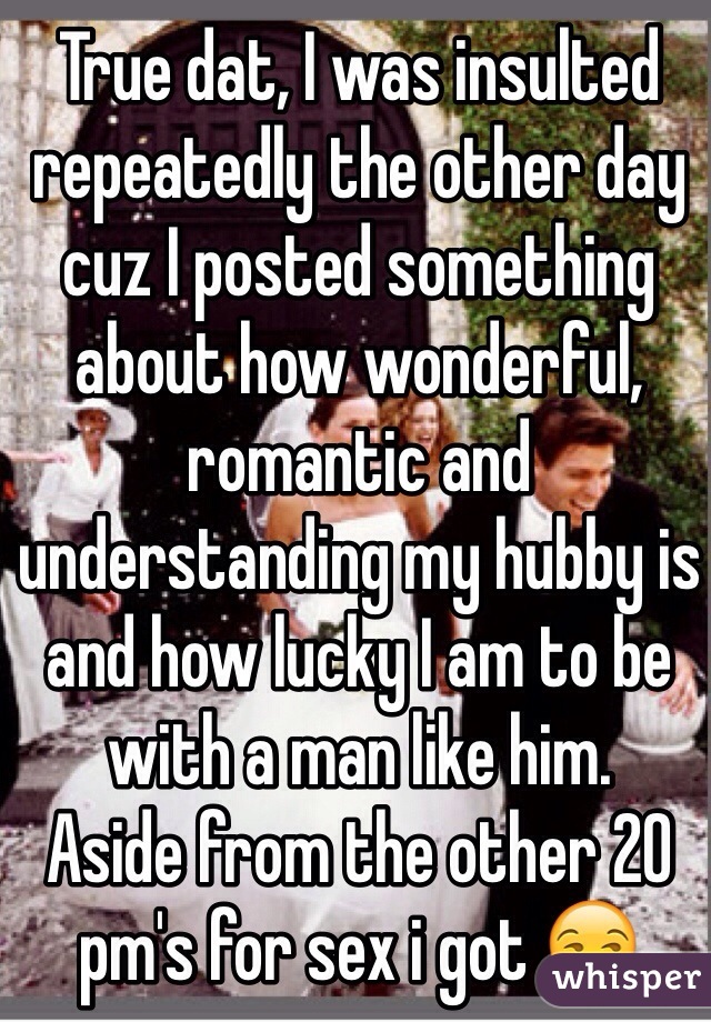 True dat, I was insulted repeatedly the other day cuz I posted something about how wonderful, romantic and understanding my hubby is and how lucky I am to be with a man like him.
Aside from the other 20 pm's for sex i got 😒