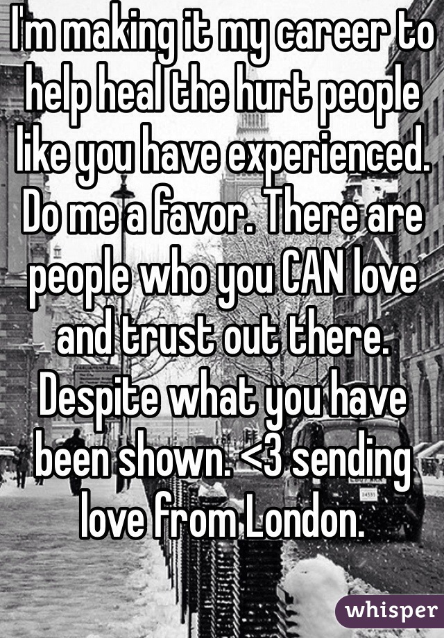 I'm making it my career to help heal the hurt people like you have experienced. Do me a favor. There are people who you CAN love and trust out there. Despite what you have been shown. <3 sending love from London. 