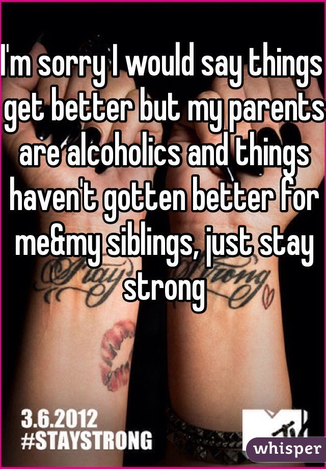 I'm sorry I would say things get better but my parents are alcoholics and things haven't gotten better for me&my siblings, just stay strong