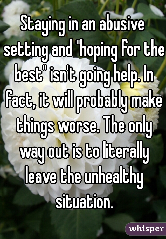 Staying in an abusive setting and "hoping for the best" isn't going help. In fact, it will probably make things worse. The only way out is to literally leave the unhealthy situation.
