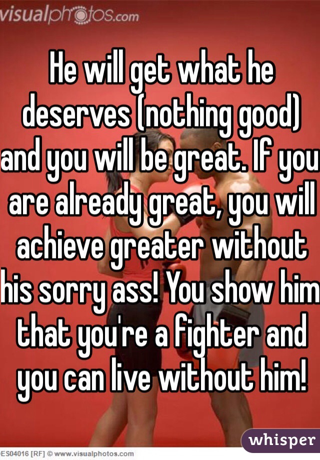 He will get what he deserves (nothing good) and you will be great. If you are already great, you will achieve greater without his sorry ass! You show him that you're a fighter and you can live without him!