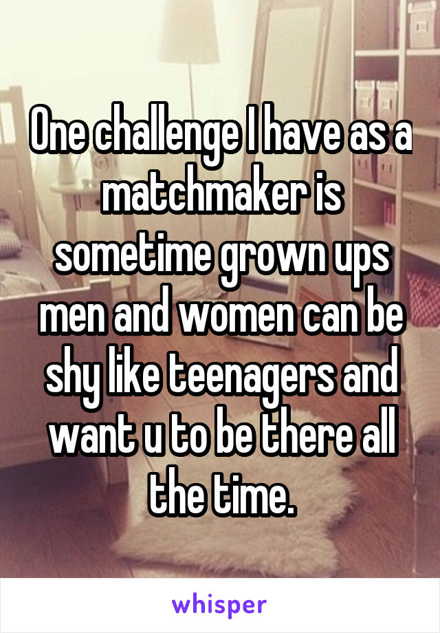 One challenge I have as a matchmaker is sometime grown ups men and women can be shy like teenagers and want u to be there all the time.