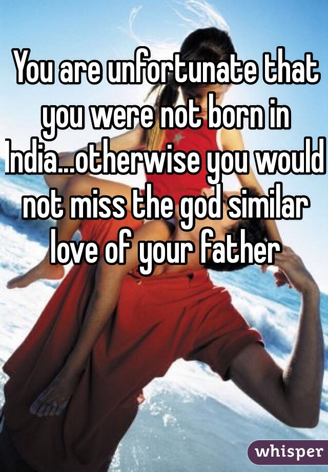 You are unfortunate that you were not born in India...otherwise you would not miss the god similar love of your father