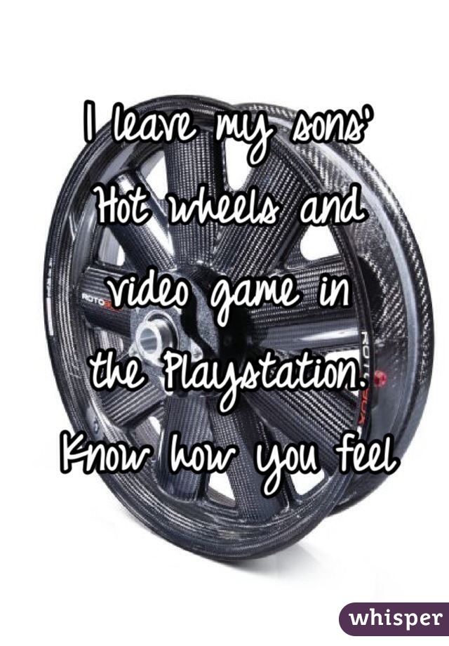 I leave my sons'
Hot wheels and
video game in
the Playstation.
Know how you feel