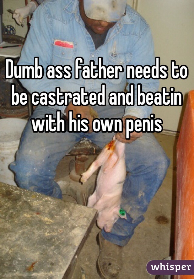 Dumb ass father needs to be castrated and beatin with his own penis 